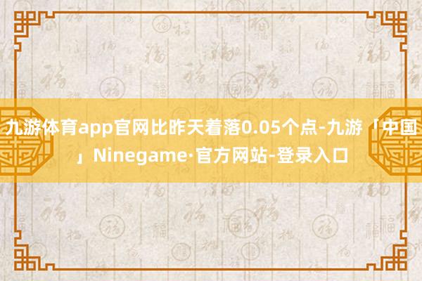 九游体育app官网比昨天着落0.05个点-九游「中国」Ninegame·官方网站-登录入口