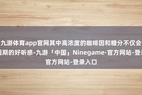 九游体育app官网其中高浓度的咖啡因和糖分不仅会导致短期的好听感-九游「中国」Ninegame·官方网站-登录入口