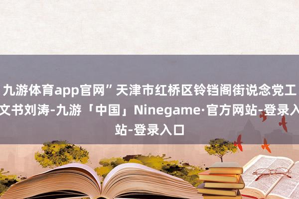 九游体育app官网”天津市红桥区铃铛阁街说念党工委文书刘涛-九游「中国」Ninegame·官方网站-登录入口