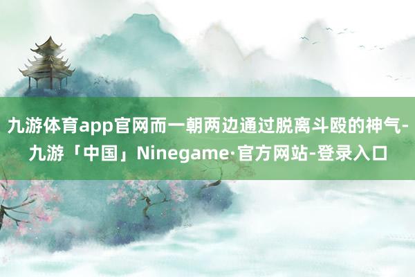 九游体育app官网而一朝两边通过脱离斗殴的神气-九游「中国」Ninegame·官方网站-登录入口