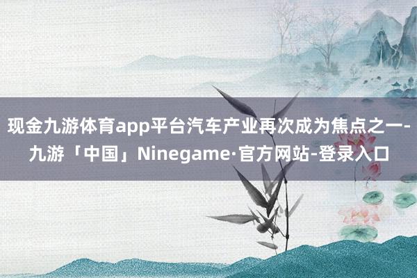 现金九游体育app平台汽车产业再次成为焦点之一-九游「中国」Ninegame·官方网站-登录入口
