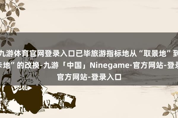 九游体育官网登录入口已毕旅游指标地从“取景地”到“打卡地”的改换-九游「中国」Ninegame·官方网站-登录入口