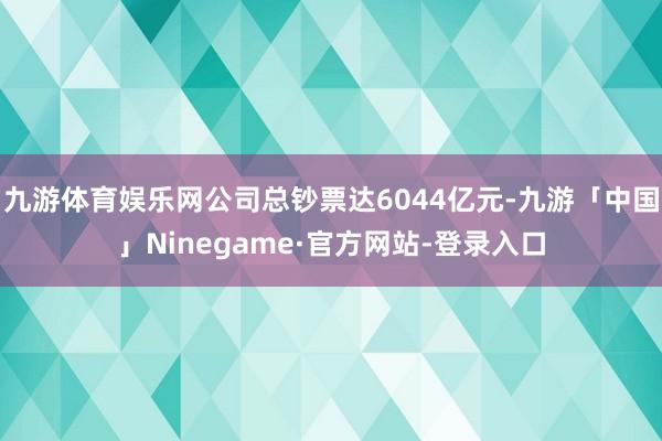 九游体育娱乐网公司总钞票达6044亿元-九游「中国」Ninegame·官方网站-登录入口