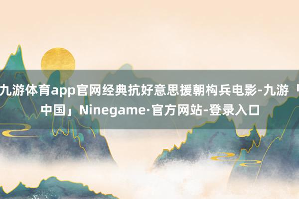 九游体育app官网经典抗好意思援朝构兵电影-九游「中国」Ninegame·官方网站-登录入口