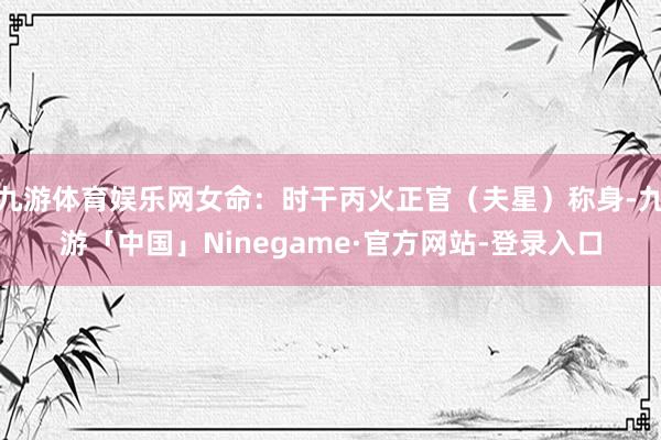 九游体育娱乐网女命：时干丙火正官（夫星）称身-九游「中国」Ninegame·官方网站-登录入口