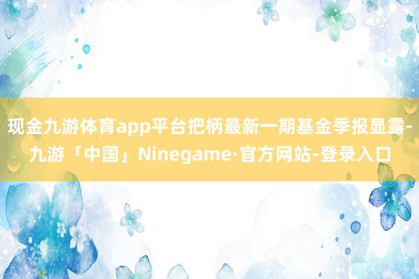 现金九游体育app平台把柄最新一期基金季报显露-九游「中国」Ninegame·官方网站-登录入口