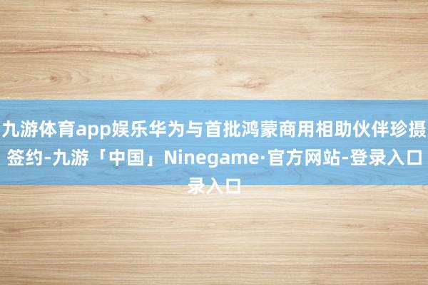 九游体育app娱乐华为与首批鸿蒙商用相助伙伴珍摄签约-九游「中国」Ninegame·官方网站-登录入口