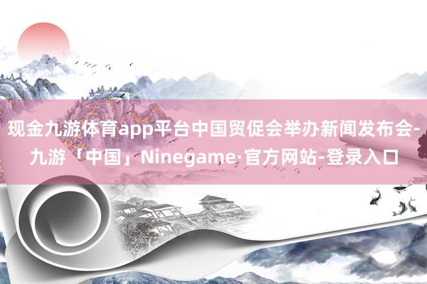 现金九游体育app平台中国贸促会举办新闻发布会-九游「中国」Ninegame·官方网站-登录入口