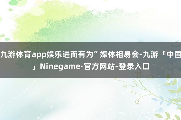 九游体育app娱乐进而有为”媒体相易会-九游「中国」Ninegame·官方网站-登录入口