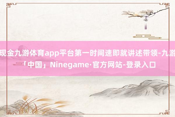 现金九游体育app平台第一时间速即就讲述带领-九游「中国」Ninegame·官方网站-登录入口