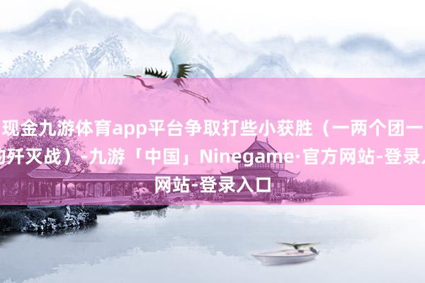 现金九游体育app平台争取打些小获胜（一两个团一次的歼灭战）-九游「中国」Ninegame·官方网站-登录入口