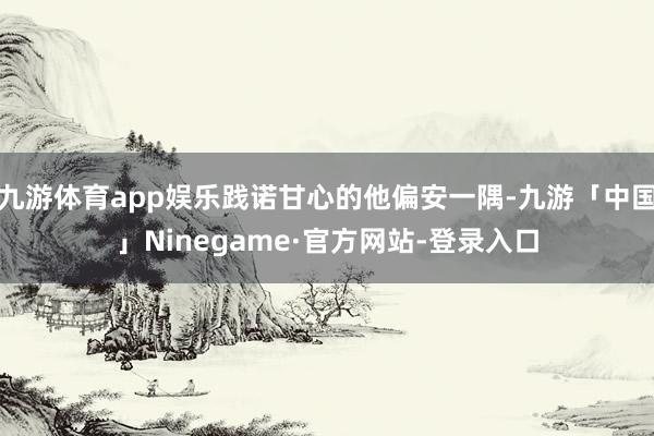 九游体育app娱乐践诺甘心的他偏安一隅-九游「中国」Ninegame·官方网站-登录入口