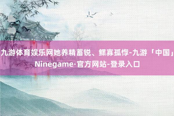 九游体育娱乐网她养精蓄锐、鳏寡孤惸-九游「中国」Ninegame·官方网站-登录入口