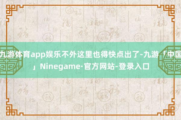 九游体育app娱乐不外这里也得快点出了-九游「中国」Ninegame·官方网站-登录入口