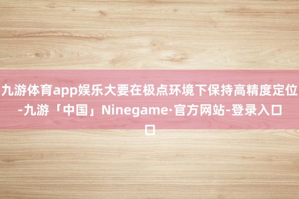 九游体育app娱乐大要在极点环境下保持高精度定位-九游「中国」Ninegame·官方网站-登录入口