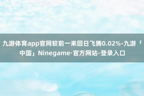 九游体育app官网较前一来回日飞腾0.02%-九游「中国」Ninegame·官方网站-登录入口