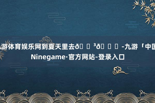 九游体育娱乐网到夏天里去🌳📖-九游「中国」Ninegame·官方网站-登录入口