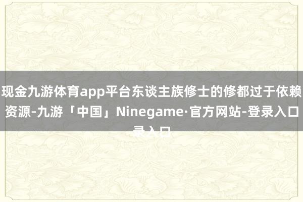 现金九游体育app平台东谈主族修士的修都过于依赖资源-九游「中国」Ninegame·官方网站-登录入口