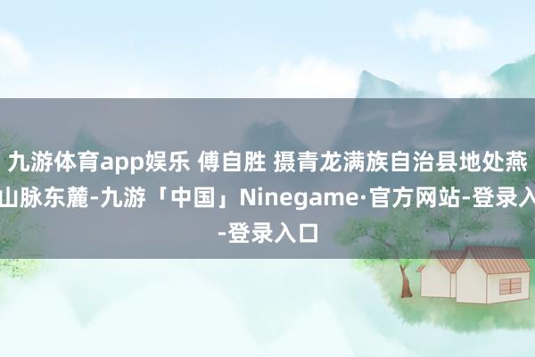 九游体育app娱乐 傅自胜 摄青龙满族自治县地处燕山山脉东麓-九游「中国」Ninegame·官方网站-登录入口