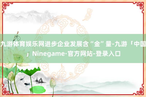 九游体育娱乐网进步企业发展含“金”量-九游「中国」Ninegame·官方网站-登录入口