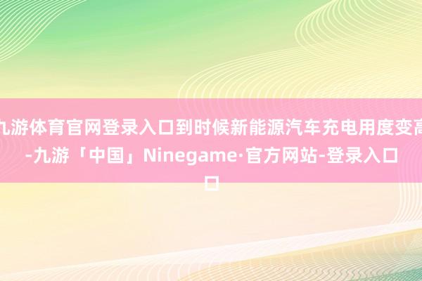 九游体育官网登录入口到时候新能源汽车充电用度变高-九游「中国」Ninegame·官方网站-登录入口