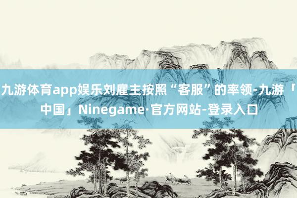 九游体育app娱乐刘雇主按照“客服”的率领-九游「中国」Ninegame·官方网站-登录入口