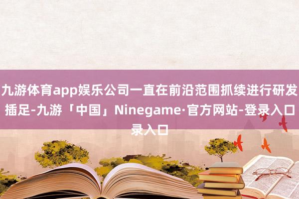 九游体育app娱乐公司一直在前沿范围抓续进行研发插足-九游「中国」Ninegame·官方网站-登录入口