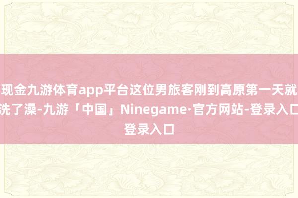 现金九游体育app平台这位男旅客刚到高原第一天就洗了澡-九游「中国」Ninegame·官方网站-登录入口