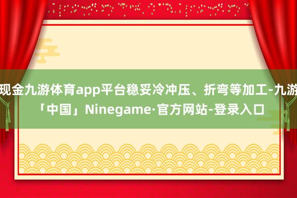 现金九游体育app平台稳妥冷冲压、折弯等加工-九游「中国」Ninegame·官方网站-登录入口