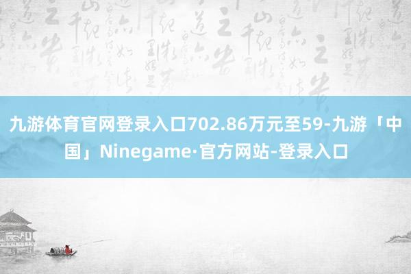 九游体育官网登录入口702.86万元至59-九游「中国」Ninegame·官方网站-登录入口