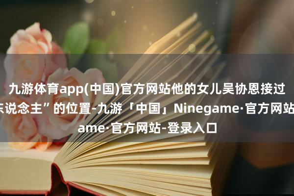 九游体育app(中国)官方网站他的女儿吴协恩接过了“掌舵东说念主”的位置-九游「中国」Ninegame·官方网站-登录入口