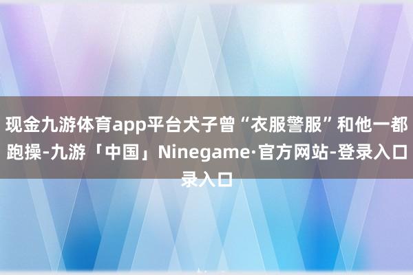 现金九游体育app平台犬子曾“衣服警服”和他一都跑操-九游「中国」Ninegame·官方网站-登录入口