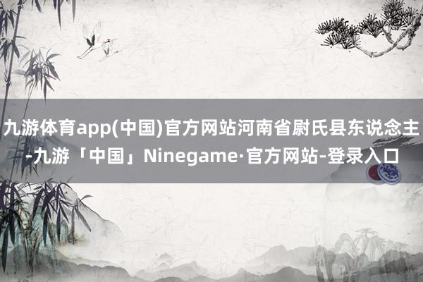 九游体育app(中国)官方网站河南省尉氏县东说念主-九游「中国」Ninegame·官方网站-登录入口