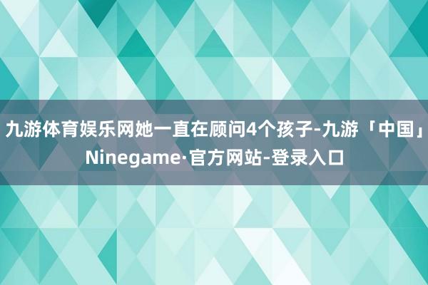 九游体育娱乐网她一直在顾问4个孩子-九游「中国」Ninegame·官方网站-登录入口
