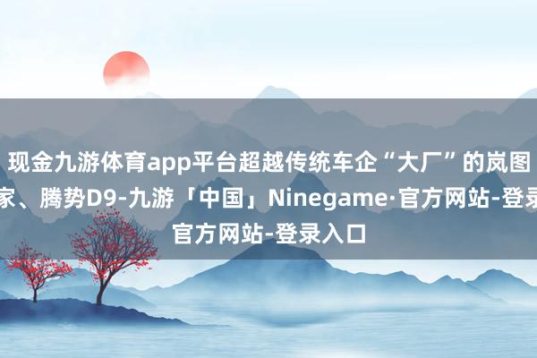 现金九游体育app平台超越传统车企“大厂”的岚图设想家、腾势D9-九游「中国」Ninegame·官方网站-登录入口