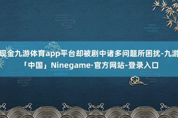 现金九游体育app平台却被剧中诸多问题所困扰-九游「中国」Ninegame·官方网站-登录入口