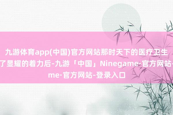 九游体育app(中国)官方网站那时天下的医疗卫生责任得到了显耀的着力后-九游「中国」Ninegame·官方网站-登录入口