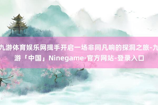 九游体育娱乐网揖手开启一场非同凡响的探洞之旅-九游「中国」Ninegame·官方网站-登录入口