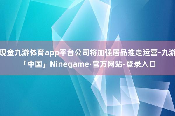 现金九游体育app平台公司将加强居品推走运营-九游「中国」Ninegame·官方网站-登录入口
