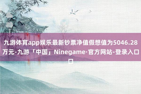 九游体育app娱乐最新钞票净值假想值为5046.28万元-九游「中国」Ninegame·官方网站-登录入口