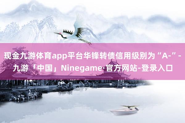 现金九游体育app平台华锋转债信用级别为“A-”-九游「中国」Ninegame·官方网站-登录入口