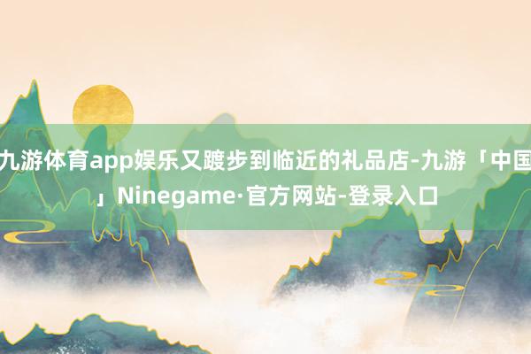 九游体育app娱乐又踱步到临近的礼品店-九游「中国」Ninegame·官方网站-登录入口