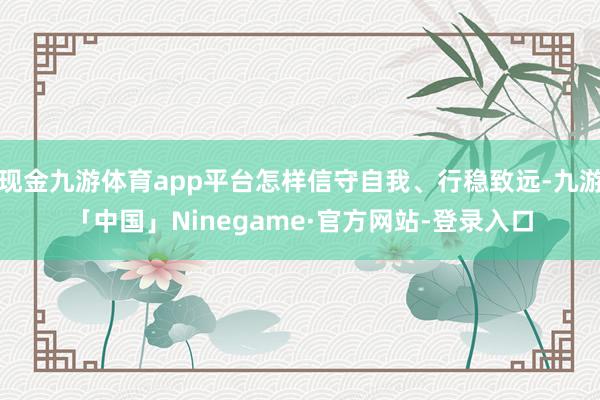 现金九游体育app平台怎样信守自我、行稳致远-九游「中国」Ninegame·官方网站-登录入口