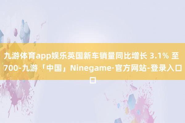 九游体育app娱乐英国新车销量同比增长 3.1% 至 700-九游「中国」Ninegame·官方网站-登录入口