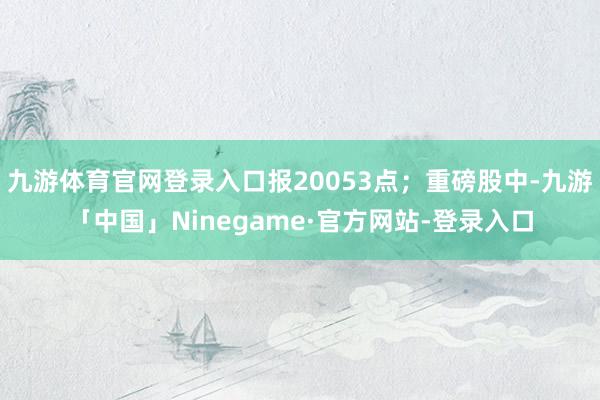九游体育官网登录入口报20053点；重磅股中-九游「中国」Ninegame·官方网站-登录入口
