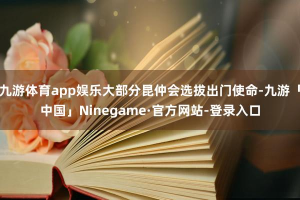 九游体育app娱乐大部分昆仲会选拔出门使命-九游「中国」Ninegame·官方网站-登录入口