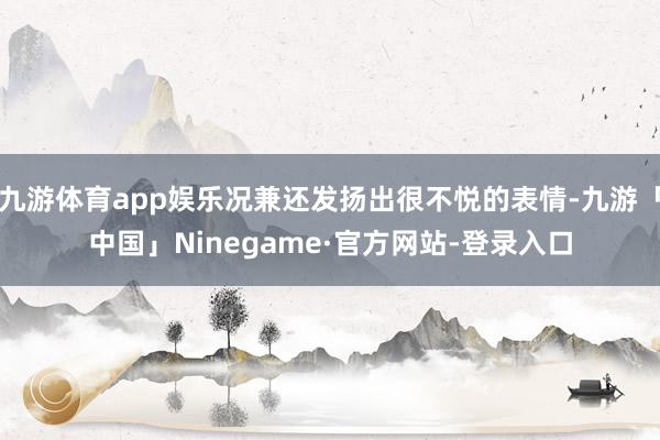 九游体育app娱乐况兼还发扬出很不悦的表情-九游「中国」Ninegame·官方网站-登录入口