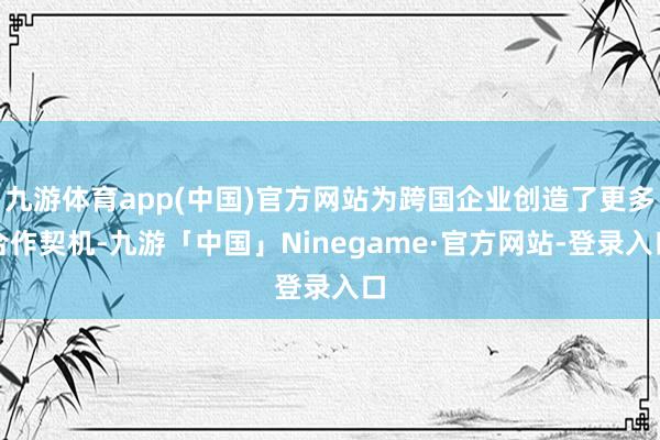 九游体育app(中国)官方网站为跨国企业创造了更多合作契机-九游「中国」Ninegame·官方网站-登录入口