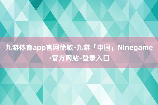 九游体育app官网徐敏-九游「中国」Ninegame·官方网站-登录入口
