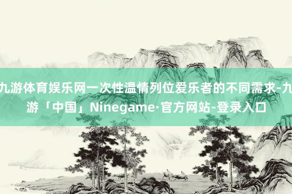 九游体育娱乐网一次性温情列位爱乐者的不同需求-九游「中国」Ninegame·官方网站-登录入口